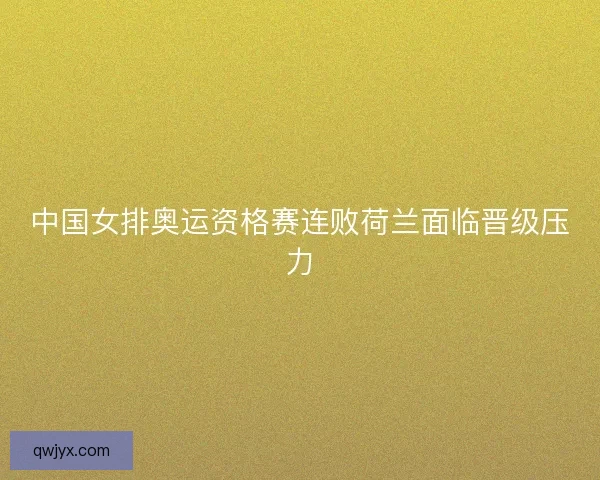 中国女排奥运资格赛连败荷兰面临晋级压力