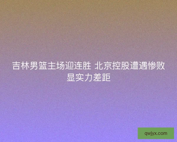 吉林男篮主场迎连胜 北京控股遭遇惨败显实力差距