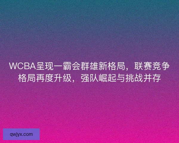 WCBA呈现一霸会群雄新格局，联赛竞争格局再度升级，强队崛起与挑战并存