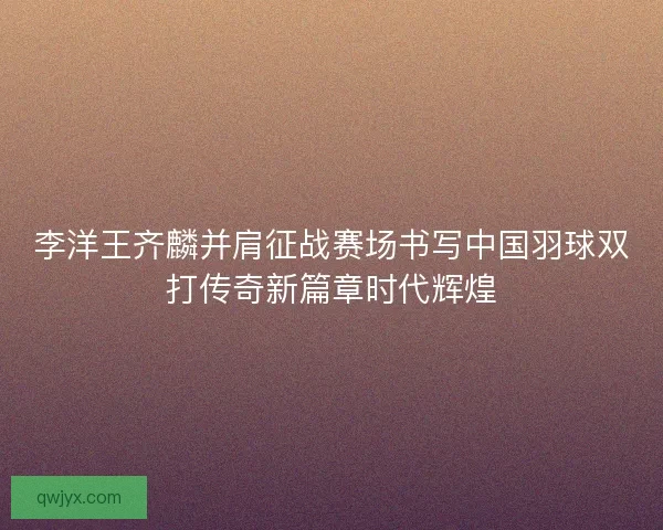 李洋王齐麟并肩征战赛场书写中国羽球双打传奇新篇章时代辉煌